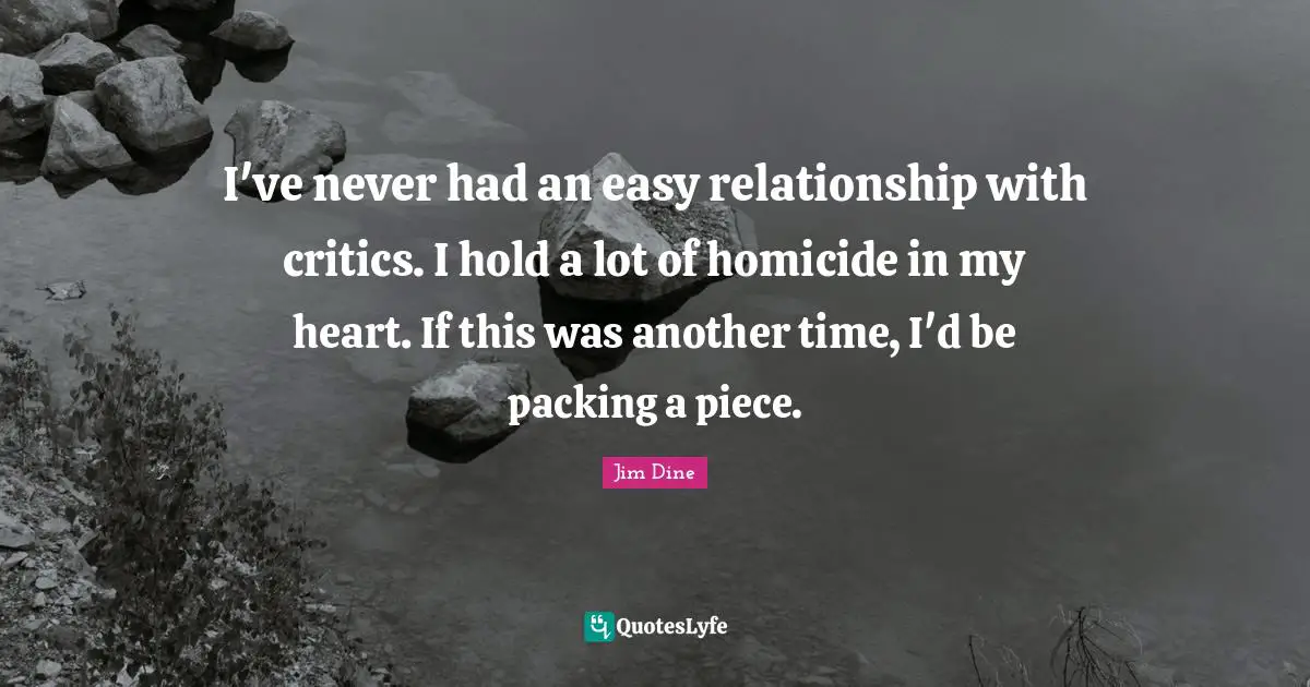 I've never had an easy relationship with critics. I hold a lot of homicide in my heart. If this was another time, I'd be packing a piece.