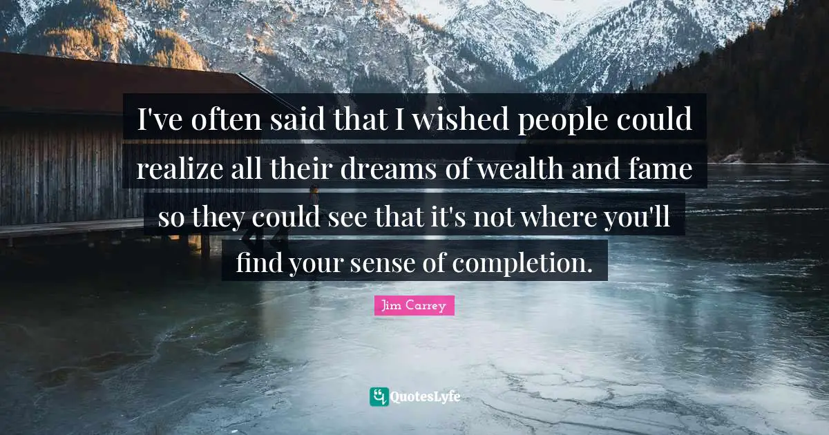 I've often said that I wished people could realize all their dreams of wealth and fame so they could see that it's not where you'll find your sense of completion.