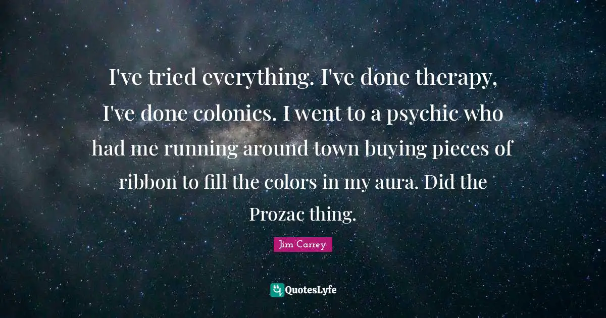 Jim Carrey Quotes: "I've tried everything. I've done therapy, I've done colonics. I went to a psychic who had me running around town buying pieces of ribbon to fill the colors in my aura. Did the Prozac thing."