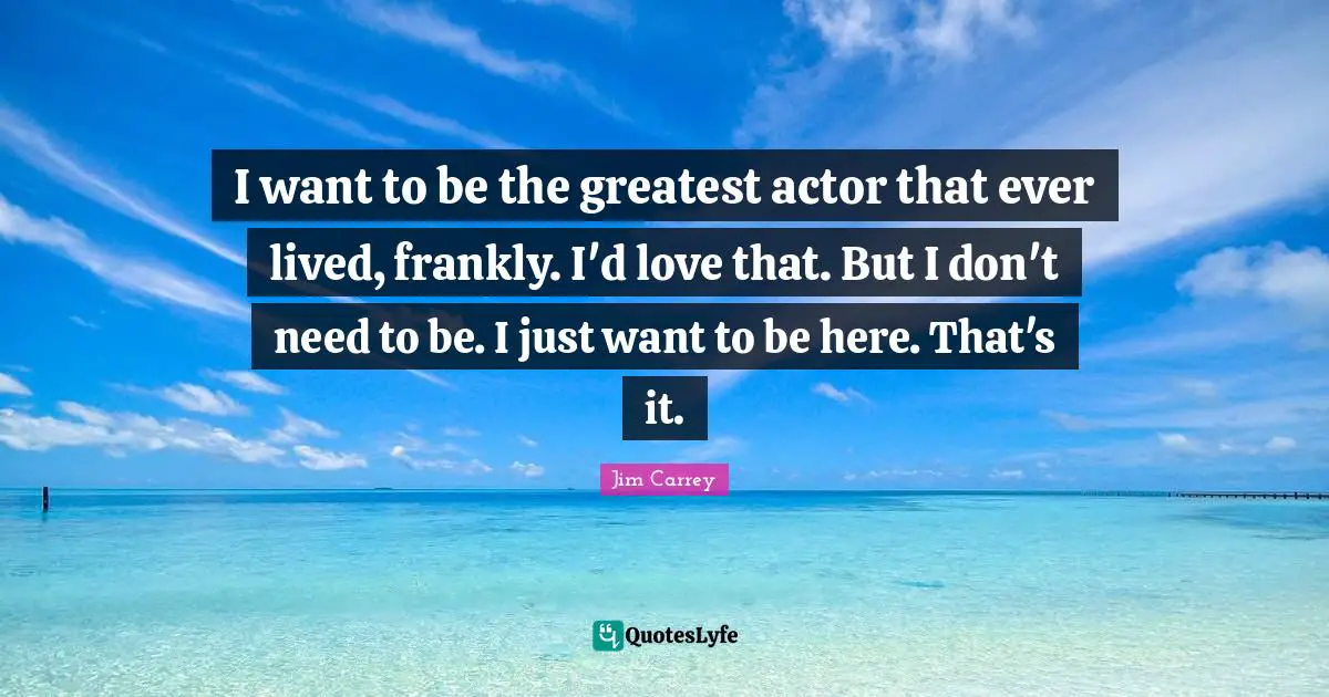 I want to be the greatest actor that ever lived, frankly. I'd love that. But I don't need to be. I just want to be here. That's it.