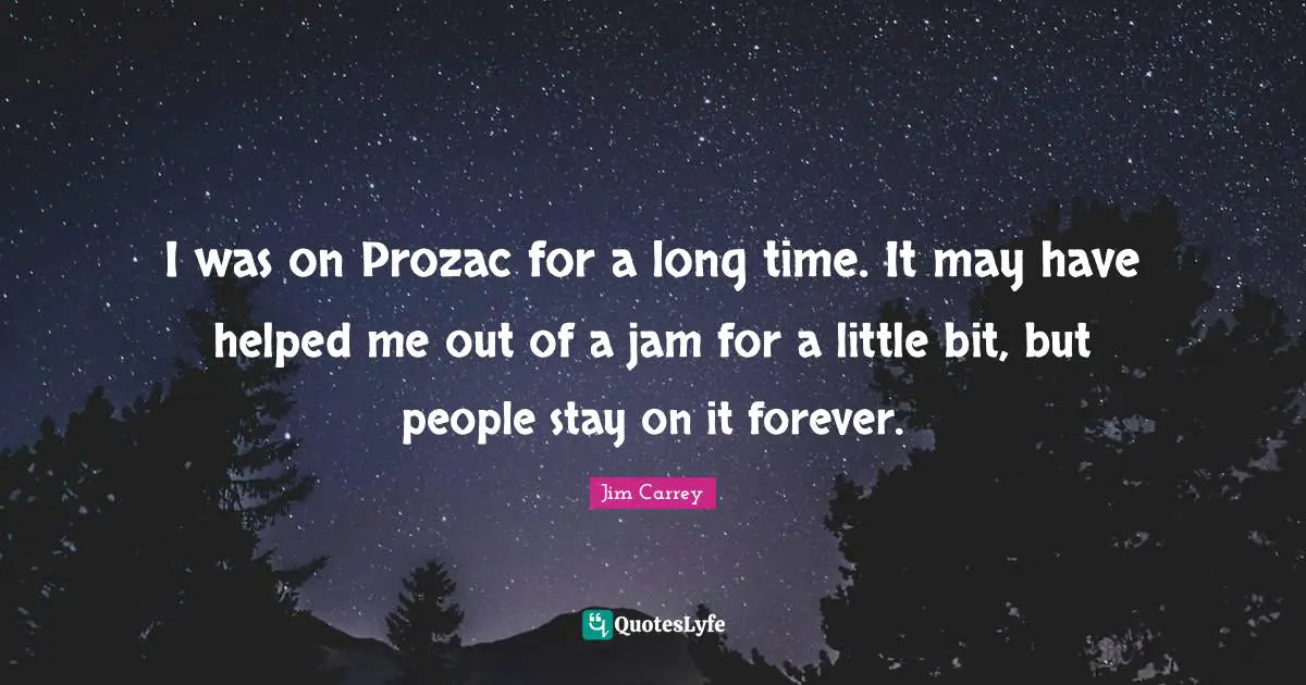 I was on Prozac for a long time. It may have helped me out of a jam for a little bit, but people stay on it forever.