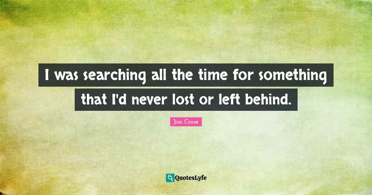 I was searching all the time for something that I'd never lost or left behind.