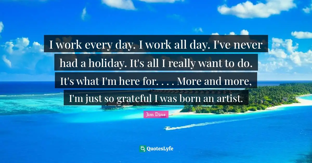 I work every day. I work all day. I've never had a holiday. It's all I really want to do. It's what I'm here for. . . . More and more, I'm just so grateful I was born an artist.