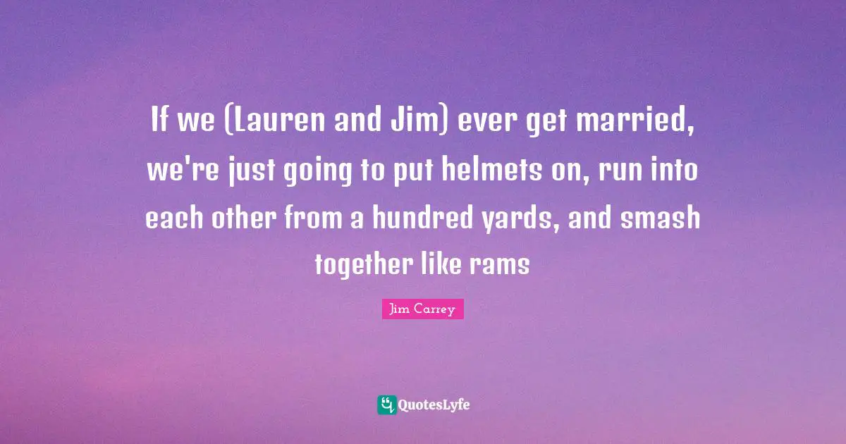 If we (Lauren and Jim) ever get married, we're just going to put helmets on, run into each other from a hundred yards, and smash together like rams