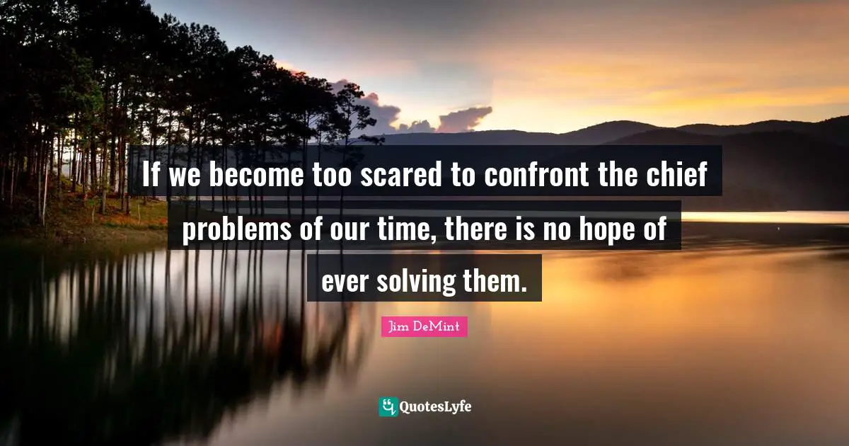 If we become too scared to confront the chief problems of our time, there is no hope of ever solving them.
