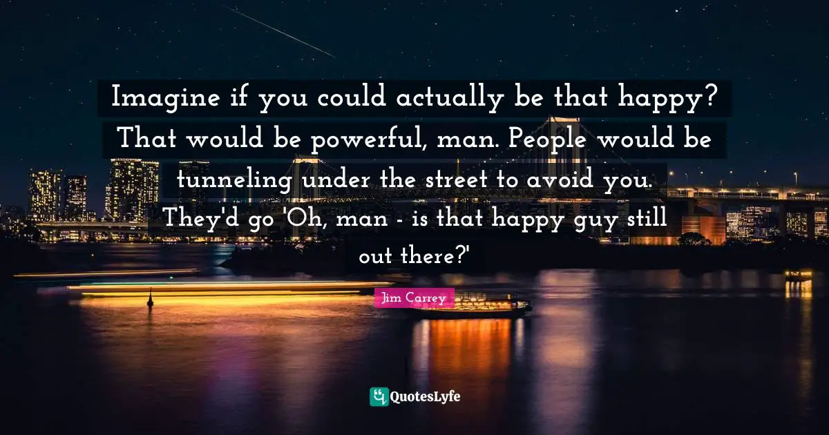 Jim Carrey Quotes: "Imagine if you could actually be that happy? That would be powerful, man. People would be tunneling under the street to avoid you. They'd go 'Oh, man - is that happy guy still out there?'"