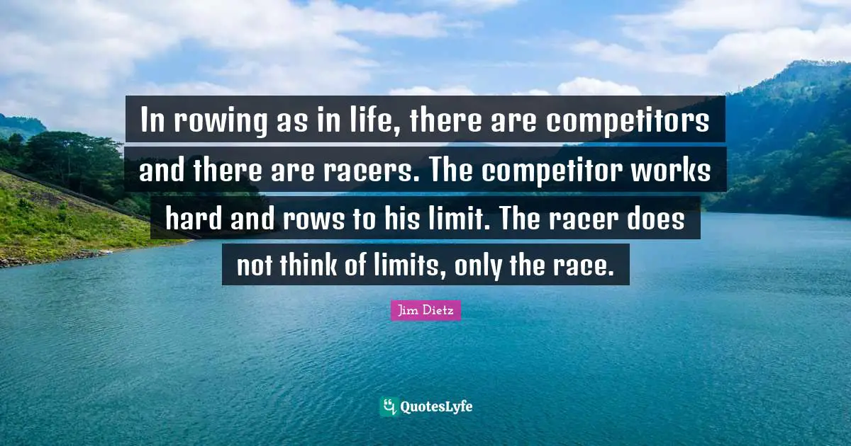 In rowing as in life, there are competitors and there are racers. The competitor works hard and rows to his limit. The racer does not think of limits, only the race.