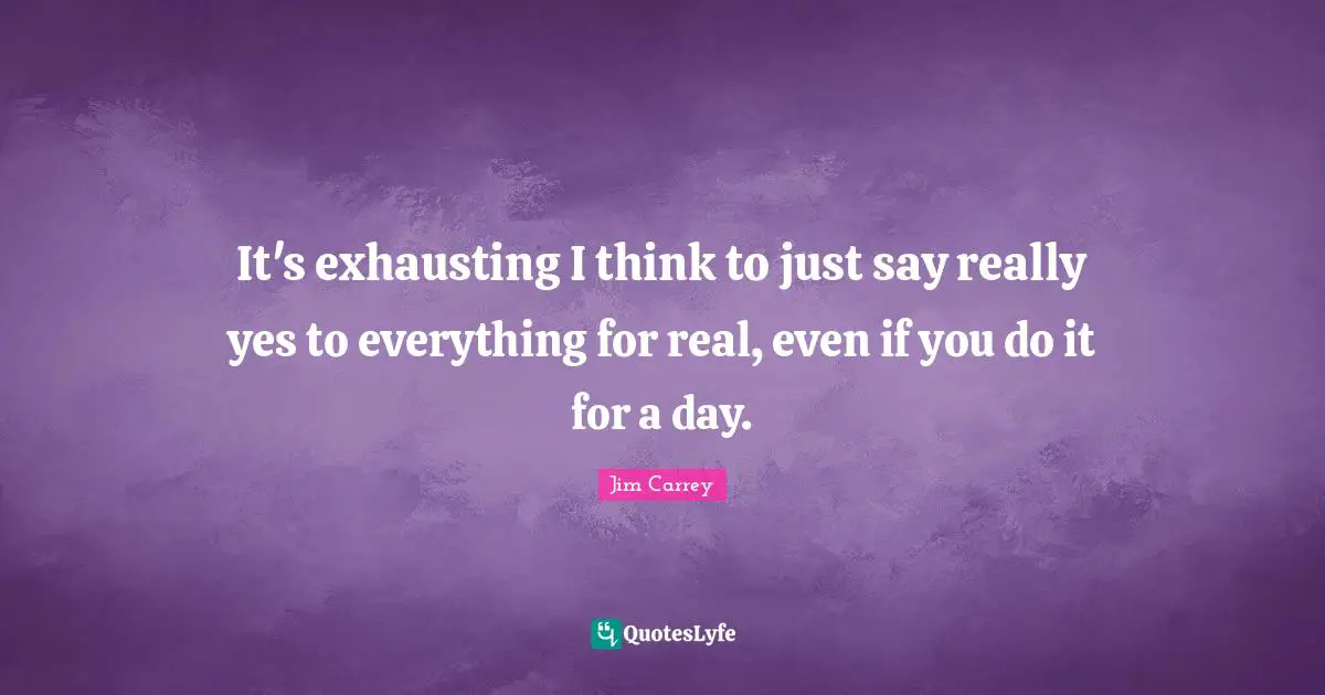 It's exhausting I think to just say really yes to everything for real, even if you do it for a day.