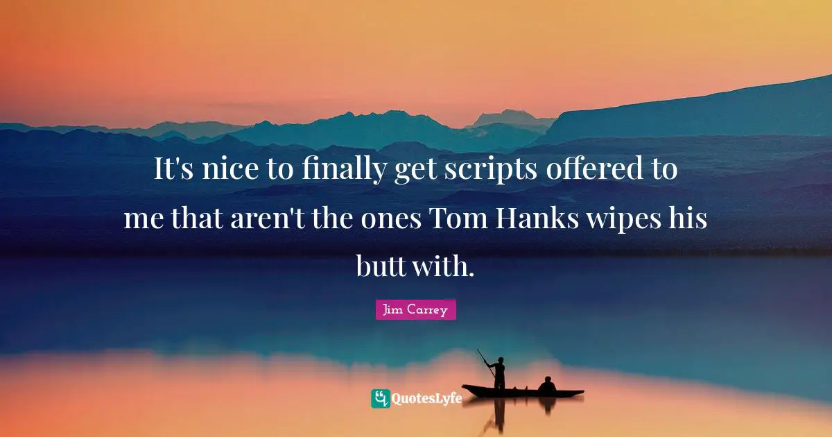 It's nice to finally get scripts offered to me that aren't the ones Tom Hanks wipes his butt with.