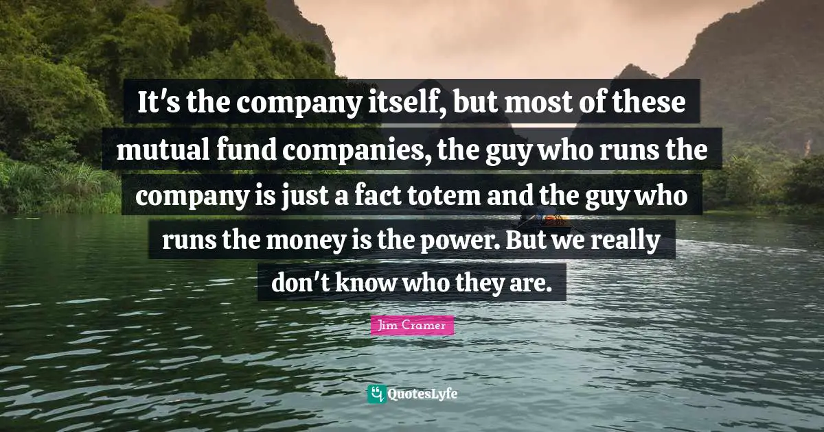 Jim Cramer Quotes: "It's the company itself, but most of these mutual fund companies, the guy who runs the company is just a fact totem and the guy who runs the money is the power. But we really don't know who they are."