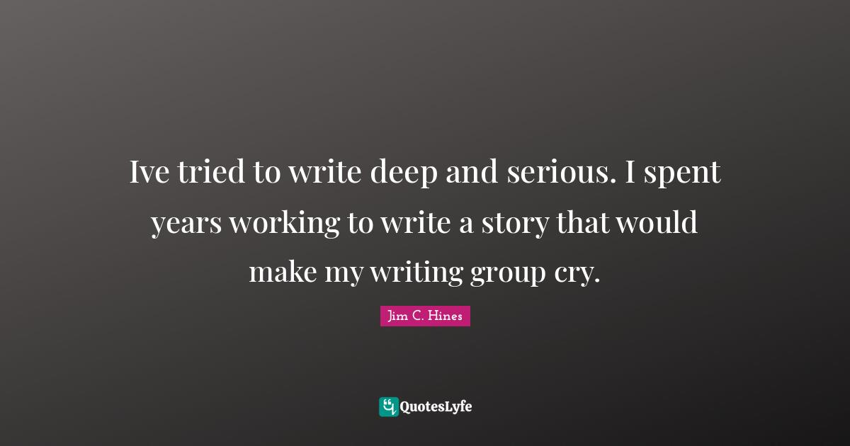 Ive tried to write deep and serious. I spent years working to write a story that would make my writing group cry.