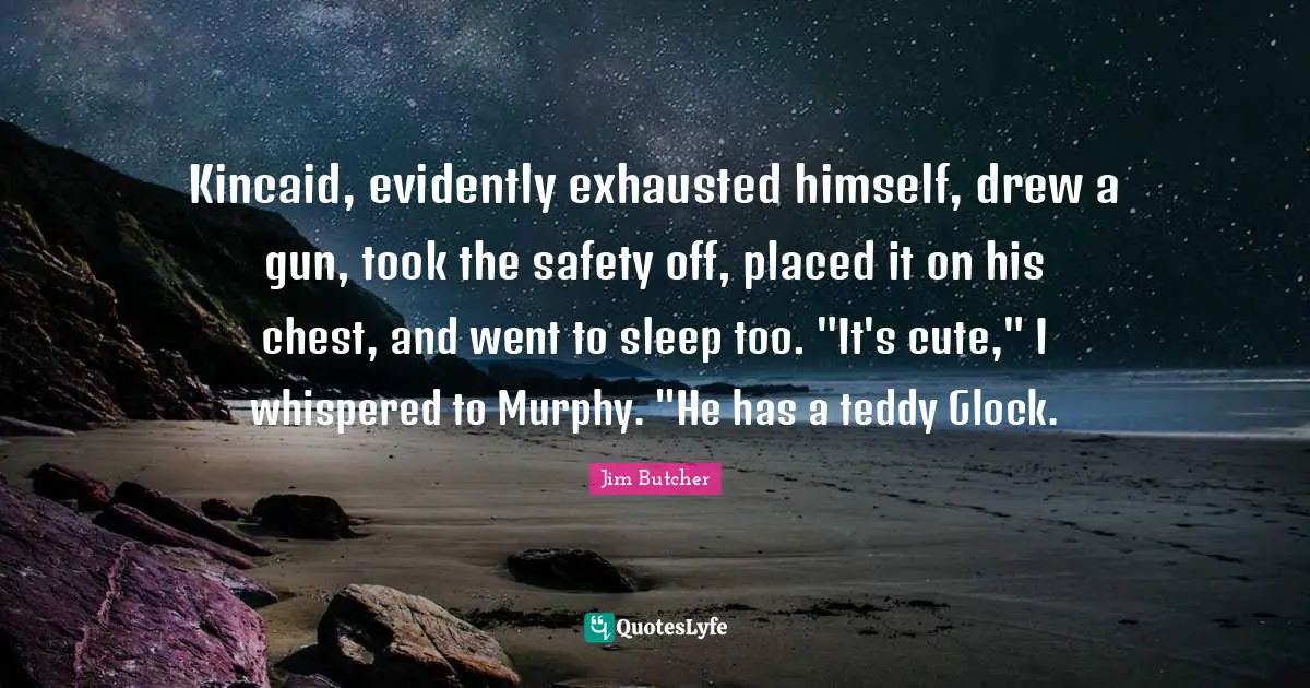 Kincaid, evidently exhausted himself, drew a gun, took the safety off, placed it on his chest, and went to sleep too. "It's cute," I whispered to Murphy. "He has a teddy Glock.