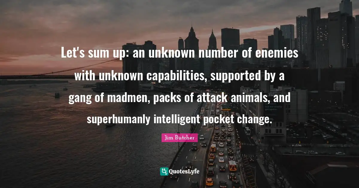 Let's sum up: an unknown number of enemies with unknown capabilities, supported by a gang of madmen, packs of attack animals, and superhumanly intelligent pocket change.