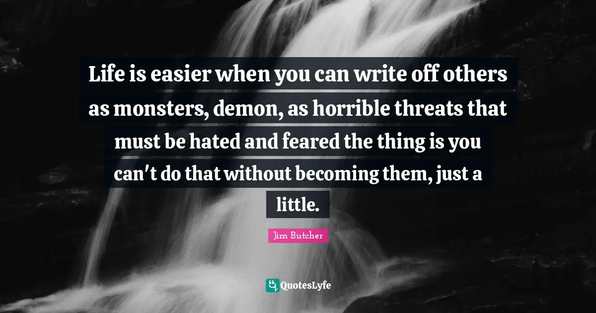 Life is easier when you can write off others as monsters, demon, as horrible threats that must be hated and feared the thing is you can't do that without becoming them, just a little.