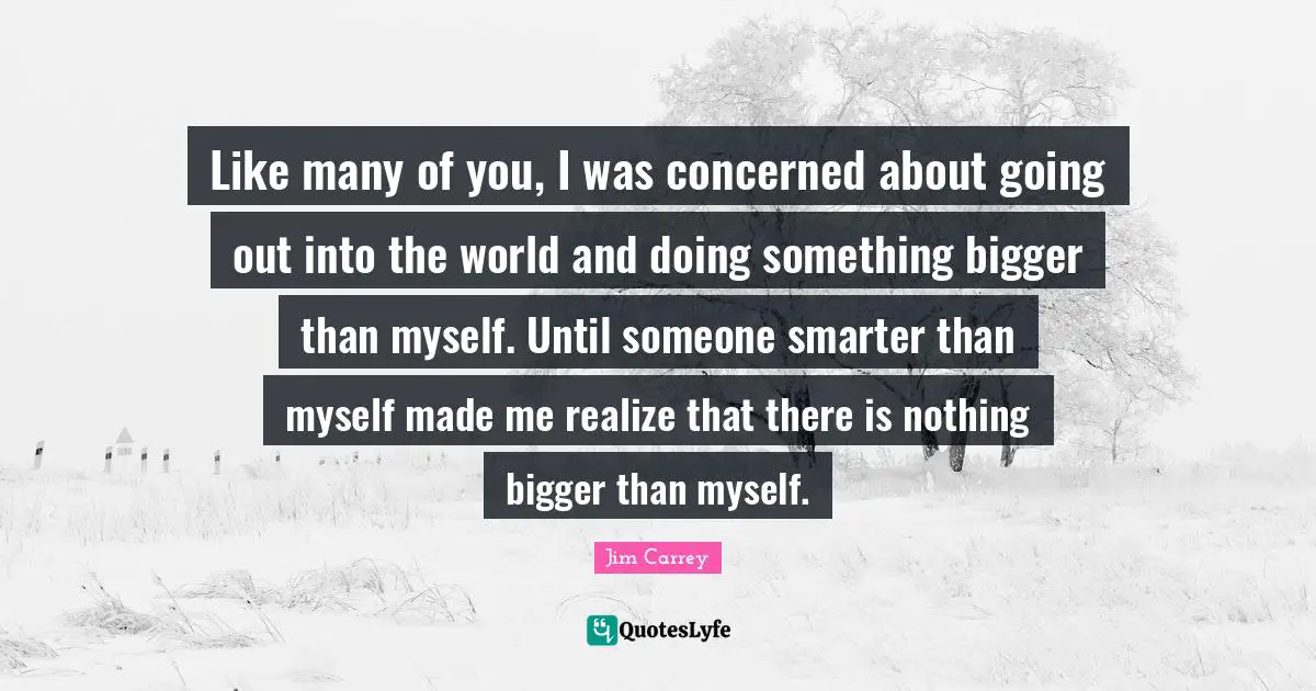 Jim Carrey Quotes: "Like many of you, I was concerned about going out into the world and doing something bigger than myself. Until someone smarter than myself made me realize that there is nothing bigger than myself."