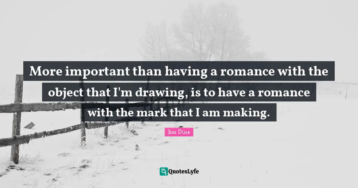 More important than having a romance with the object that I'm drawing, is to have a romance with the mark that I am making.