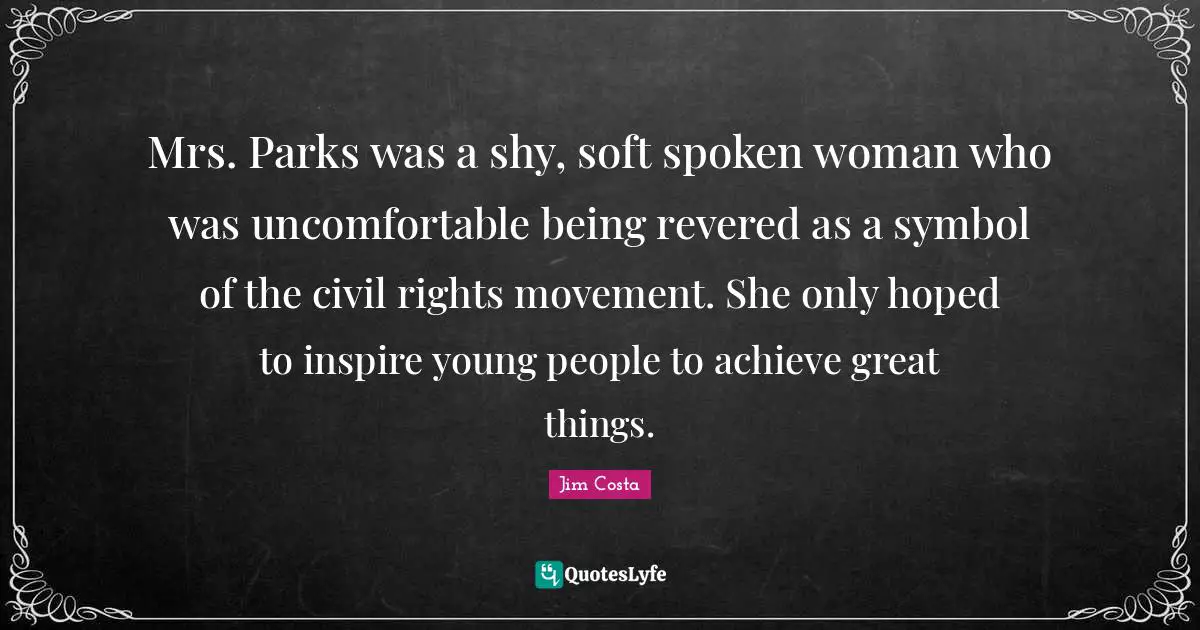 Mrs. Parks was a shy, soft spoken woman who was uncomfortable being revered as a symbol of the civil rights movement. She only hoped to inspire young people to achieve great things.