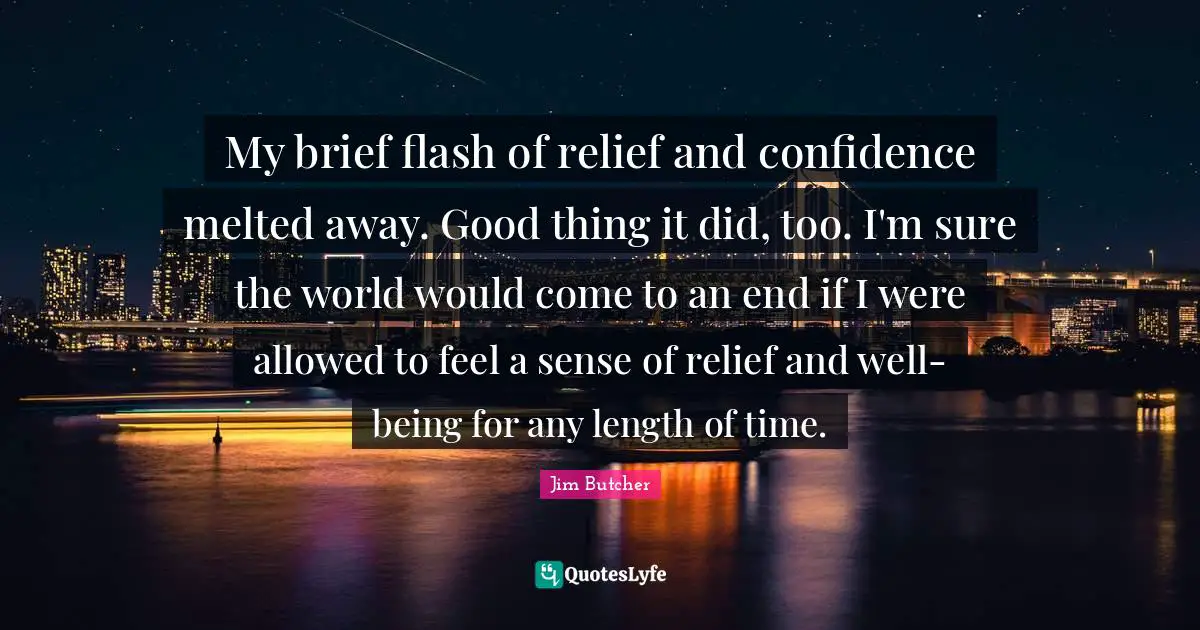 My brief flash of relief and confidence melted away. Good thing it did, too. I'm sure the world would come to an end if I were allowed to feel a sense of relief and well-being for any length of time.