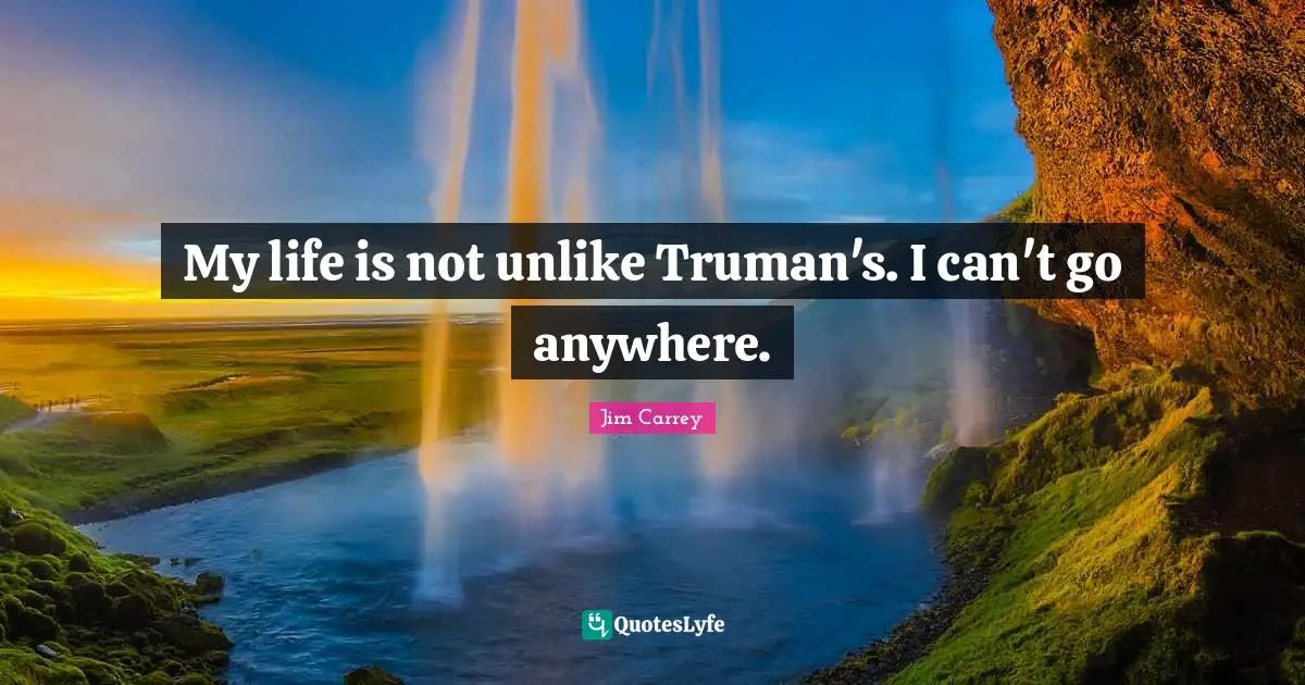 My life is not unlike Truman's. I can't go anywhere.