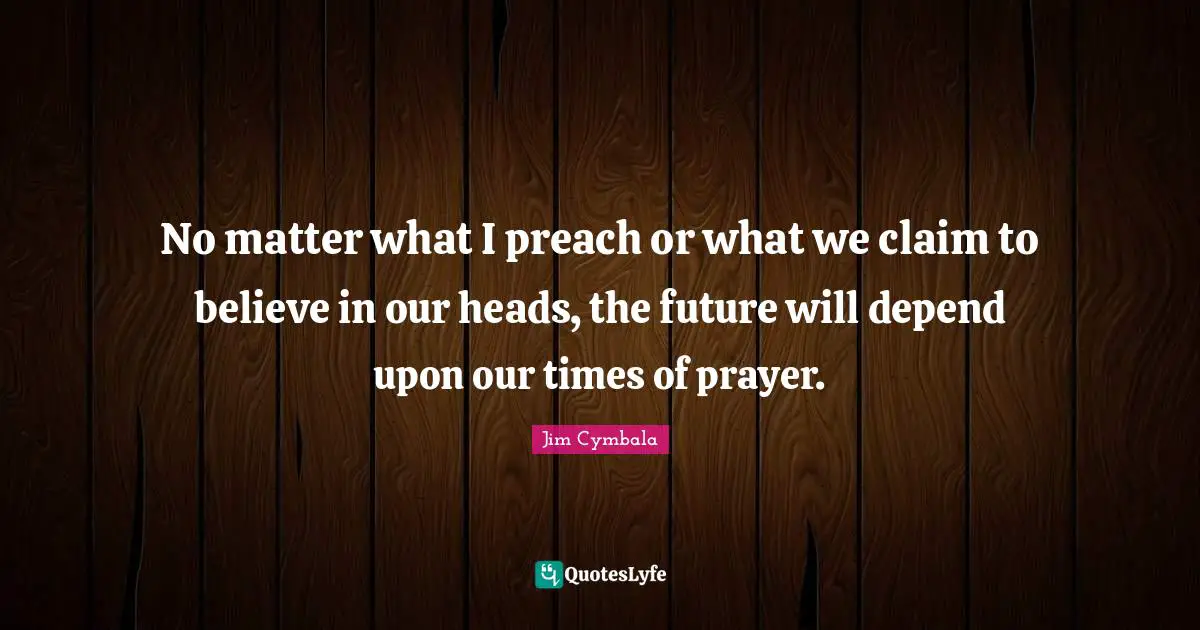 No matter what I preach or what we claim to believe in our heads, the future will depend upon our times of prayer.
