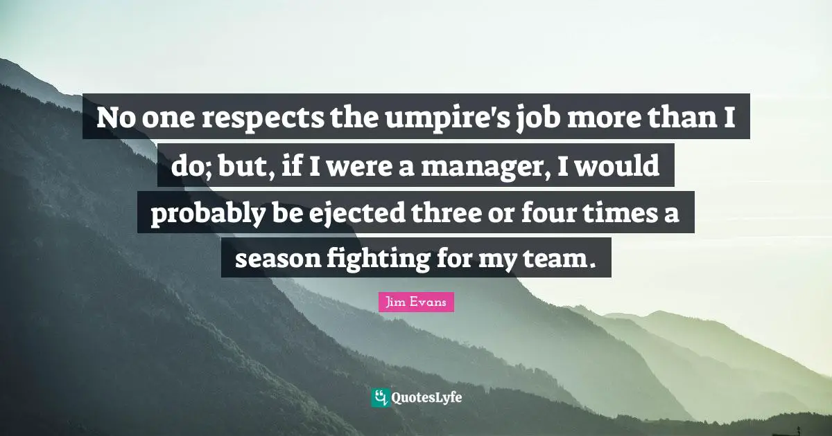 No one respects the umpire's job more than I do; but, if I were a manager, I would probably be ejected three or four times a season fighting for my team.