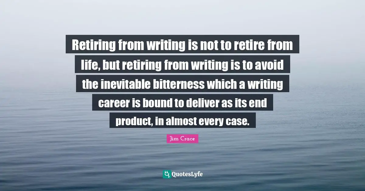 Retiring from writing is not to retire from life, but retiring from writing is to avoid the inevitable bitterness which a writing career is bound to deliver as its end product, in almost every case.