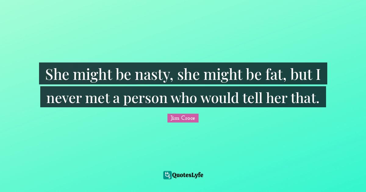 She might be nasty, she might be fat, but I never met a person who would tell her that.