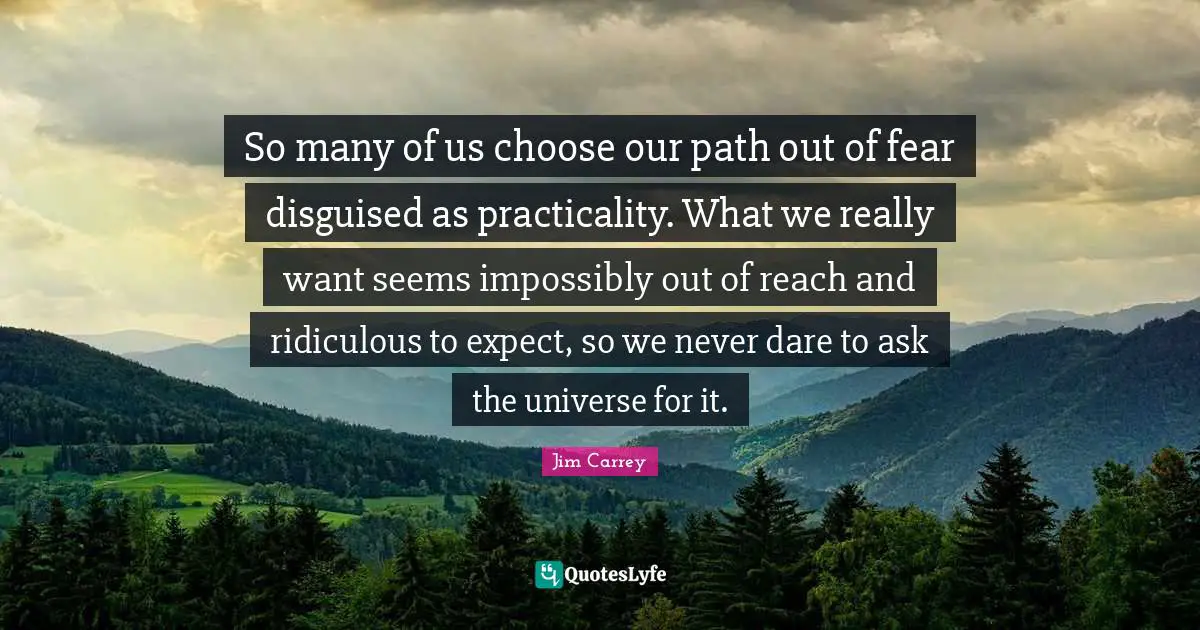 Jim Carrey Quotes: "So many of us choose our path out of fear disguised as practicality. What we really want seems impossibly out of reach and ridiculous to expect, so we never dare to ask the universe for it."