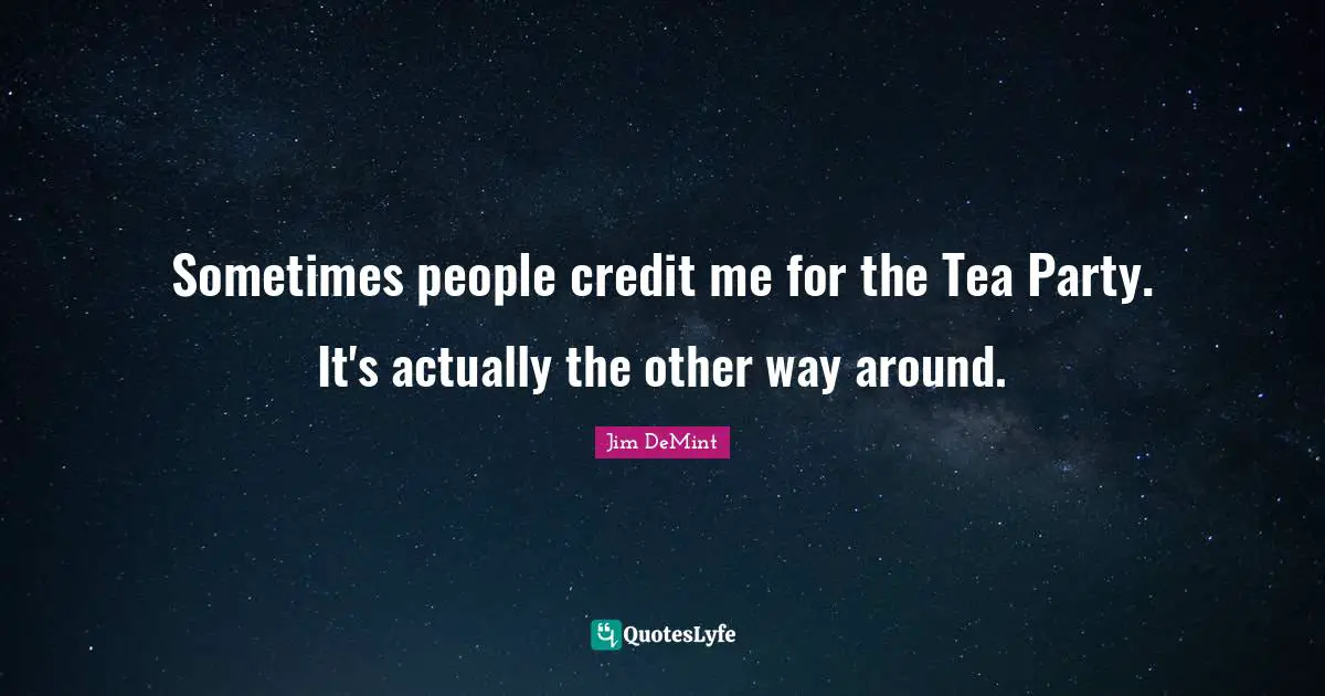Sometimes people credit me for the Tea Party. It's actually the other way around.