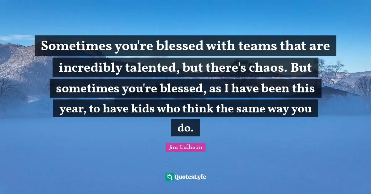 Sometimes you're blessed with teams that are incredibly talented, but there's chaos. But sometimes you're blessed, as I have been this year, to have kids who think the same way you do.