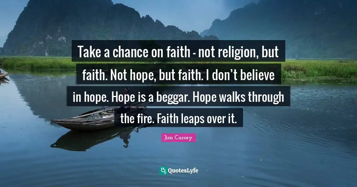 Jim Carrey Quotes: "Take a chance on faith - not religion, but faith. Not hope, but faith. I don’t believe in hope. Hope is a beggar. Hope walks through the fire. Faith leaps over it."