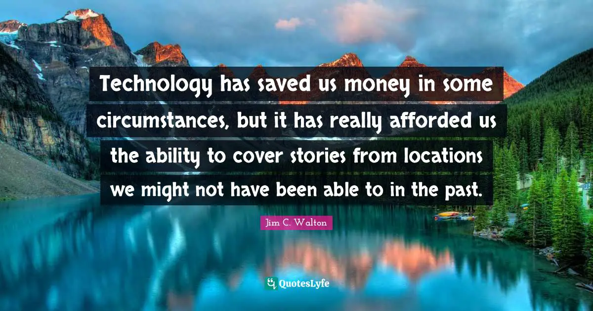 Technology has saved us money in some circumstances, but it has really afforded us the ability to cover stories from locations we might not have been able to in the past.