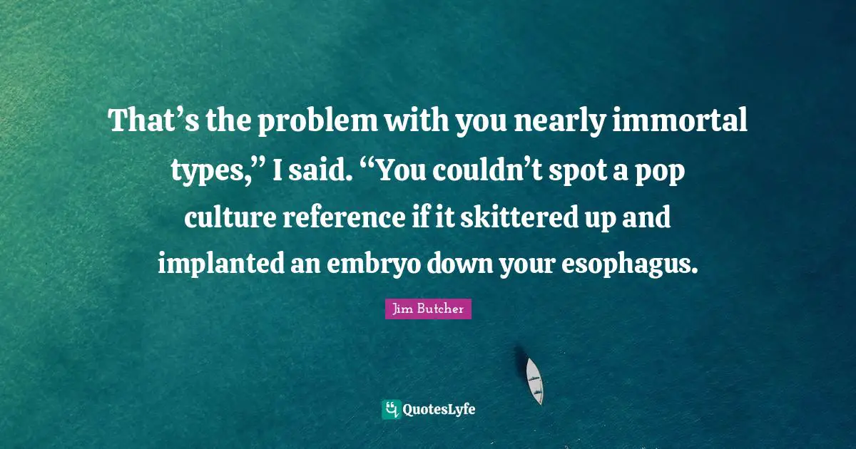 That’s the problem with you nearly immortal types,” I said. “You couldn’t spot a pop culture reference if it skittered up and implanted an embryo down your esophagus.