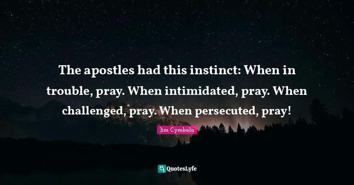 The apostles had this instinct: When in trouble, pray. When intimidated, pray. When challenged, pray. When persecuted, pray!