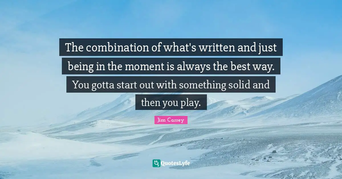 The combination of what's written and just being in the moment is always the best way. You gotta start out with something solid and then you play.