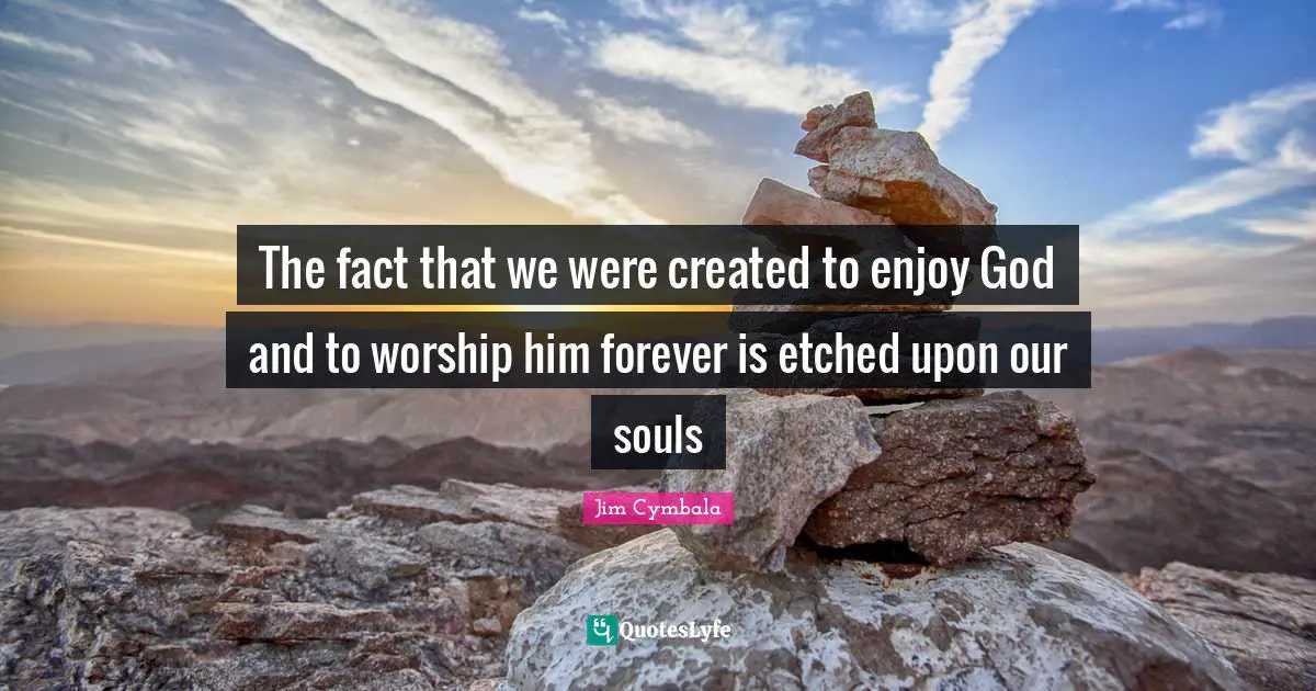 The fact that we were created to enjoy God and to worship him forever is etched upon our souls