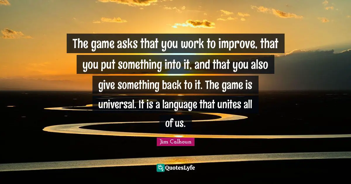 The game asks that you work to improve, that you put something into it, and that you also give something back to it. The game is universal. It is a language that unites all of us.