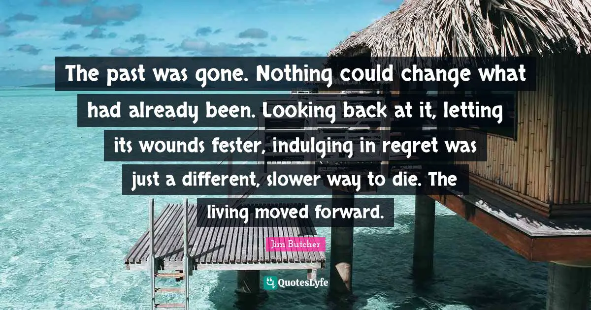 The past was gone. Nothing could change what had already been. Looking back at it, letting its wounds fester, indulging in regret was just a different, slower way to die. The living moved forward.