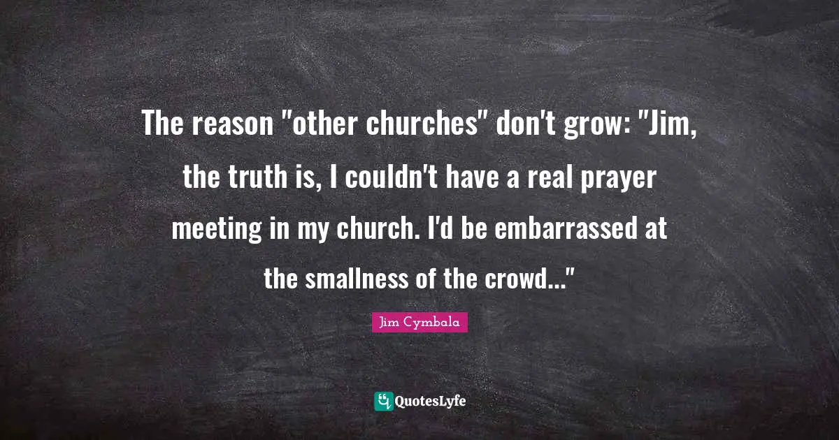 The reason "other churches" don't grow: "Jim, the truth is, I couldn't have a real prayer meeting in my church. I'd be embarrassed at the smallness of the crowd..."