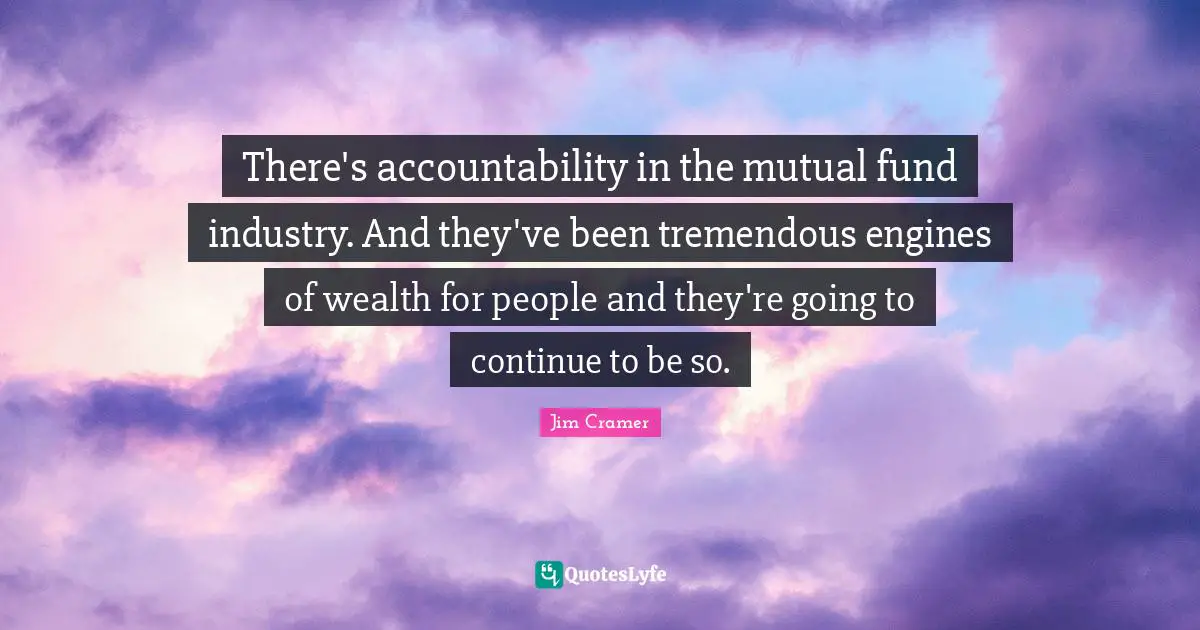 Jim Cramer Quotes: "There's accountability in the mutual fund industry. And they've been tremendous engines of wealth for people and they're going to continue to be so."