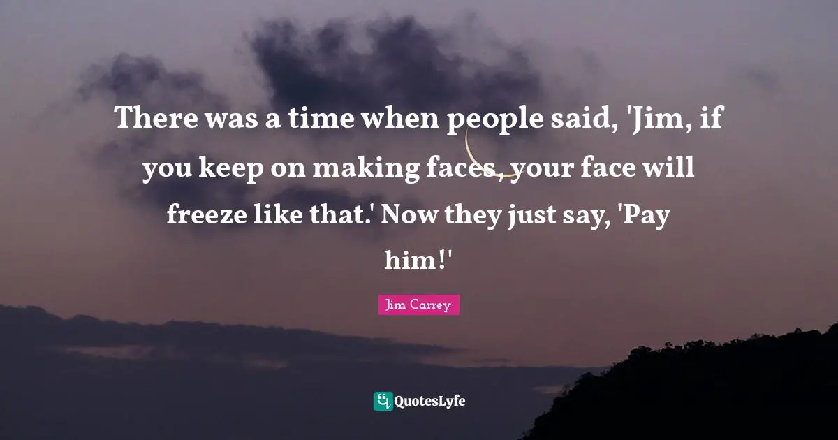 There was a time when people said, 'Jim, if you keep on making faces, your face will freeze like that.' Now they just say, 'Pay him!'