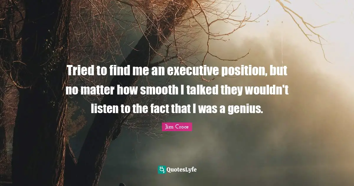 Tried to find me an executive position, but no matter how smooth I talked they wouldn't listen to the fact that I was a genius.