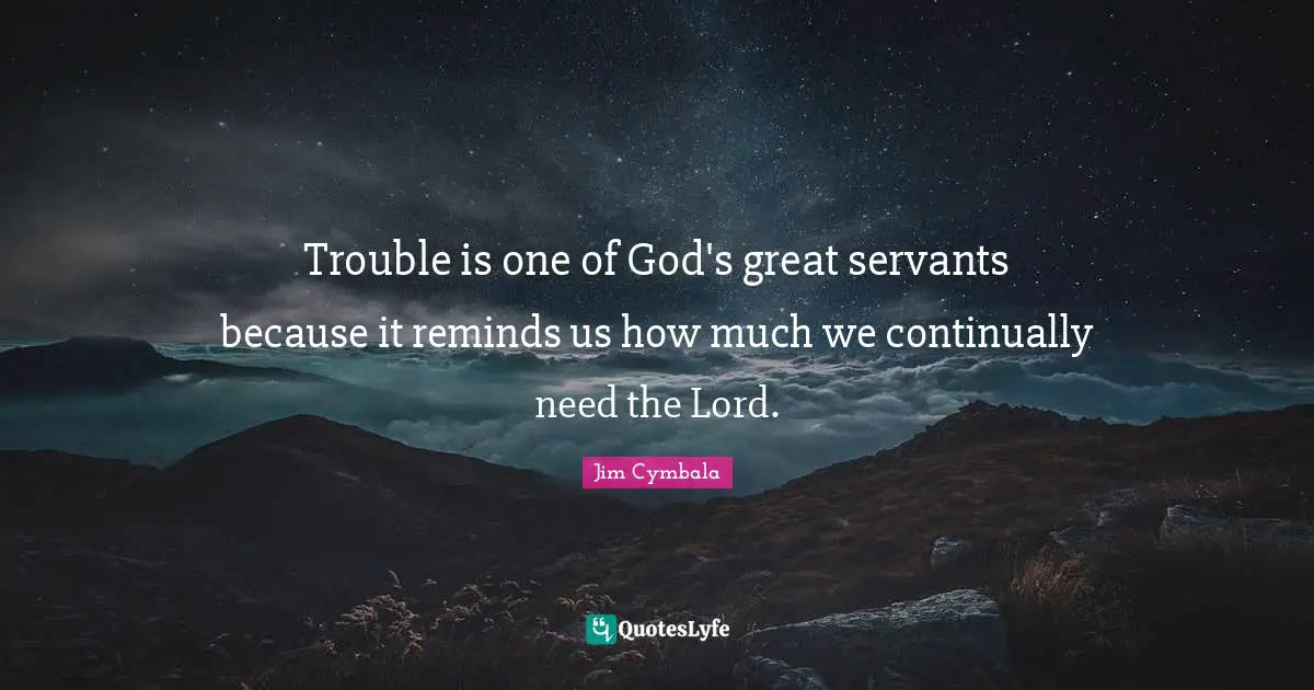 Trouble is one of God's great servants because it reminds us how much we continually need the Lord.