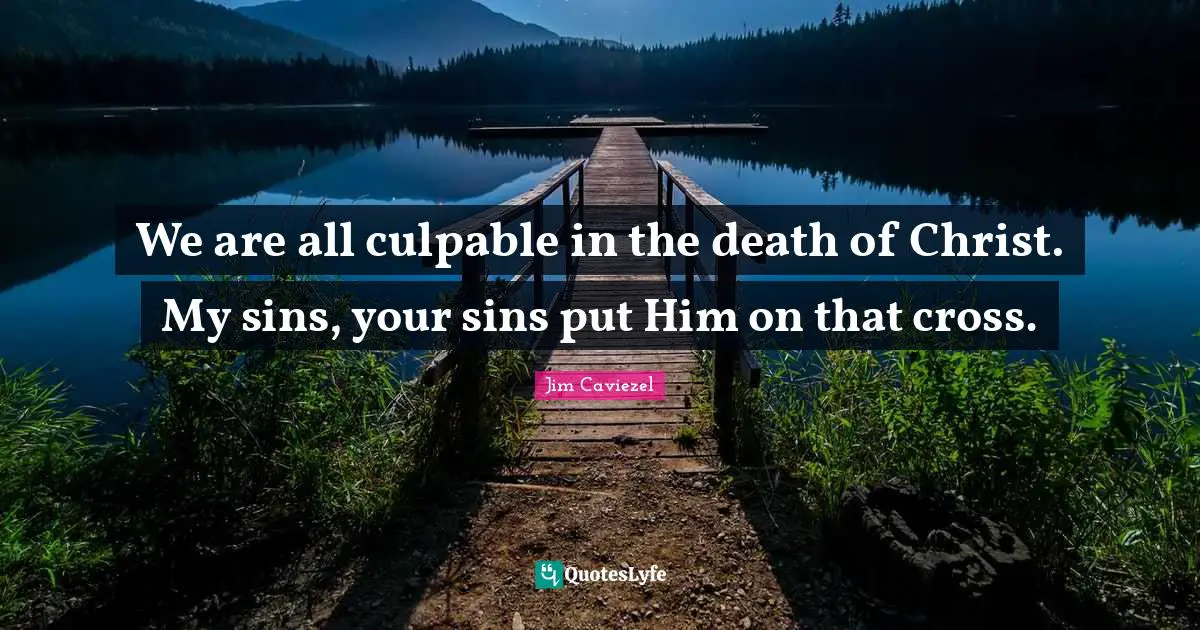 We are all culpable in the death of Christ. My sins, your sins put Him on that cross.