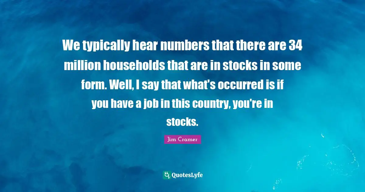 Jim Cramer Quotes: "We typically hear numbers that there are 34 million households that are in stocks in some form. Well, I say that what's occurred is if you have a job in this country, you're in stocks."