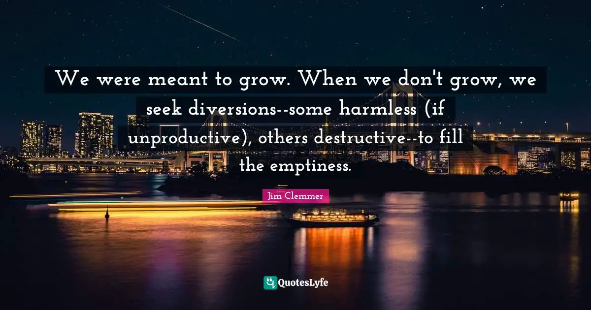 We were meant to grow. When we don't grow, we seek diversions--some harmless (if unproductive), others destructive--to fill the emptiness.