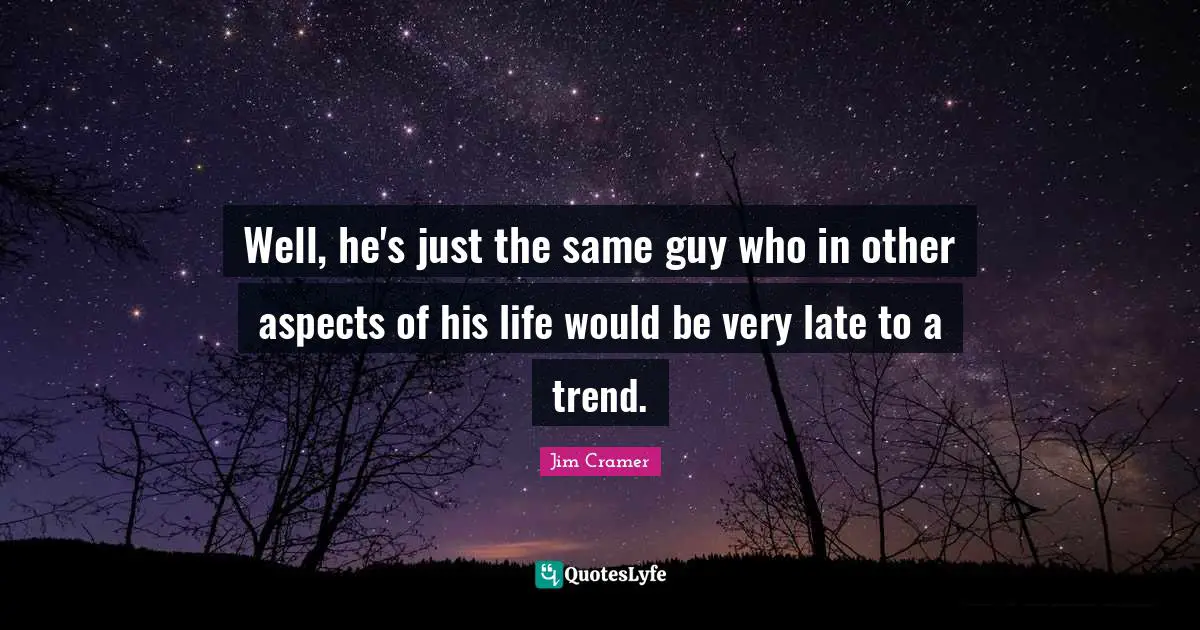 Well, he's just the same guy who in other aspects of his life would be very late to a trend.