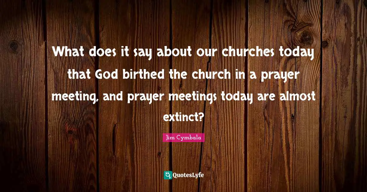 Meetings Quotes: "What does it say about our churches today that God birthed the church in a prayer meeting, and prayer meetings today are almost extinct?"