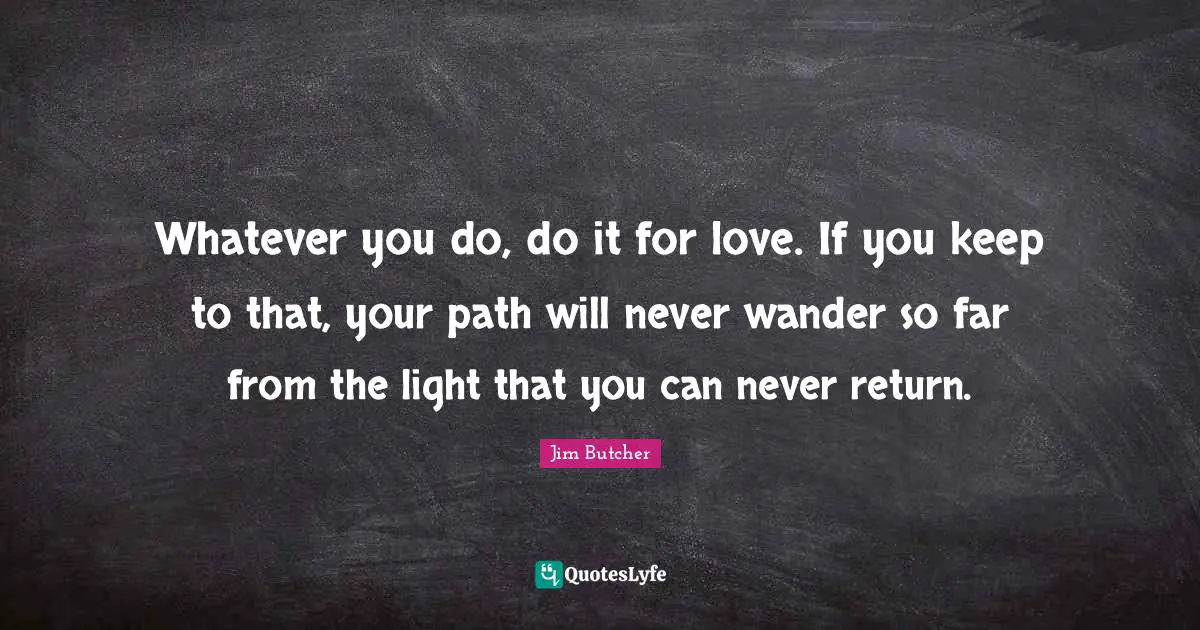 Whatever you do, do it for love. If you keep to that, your path will never wander so far from the light that you can never return.