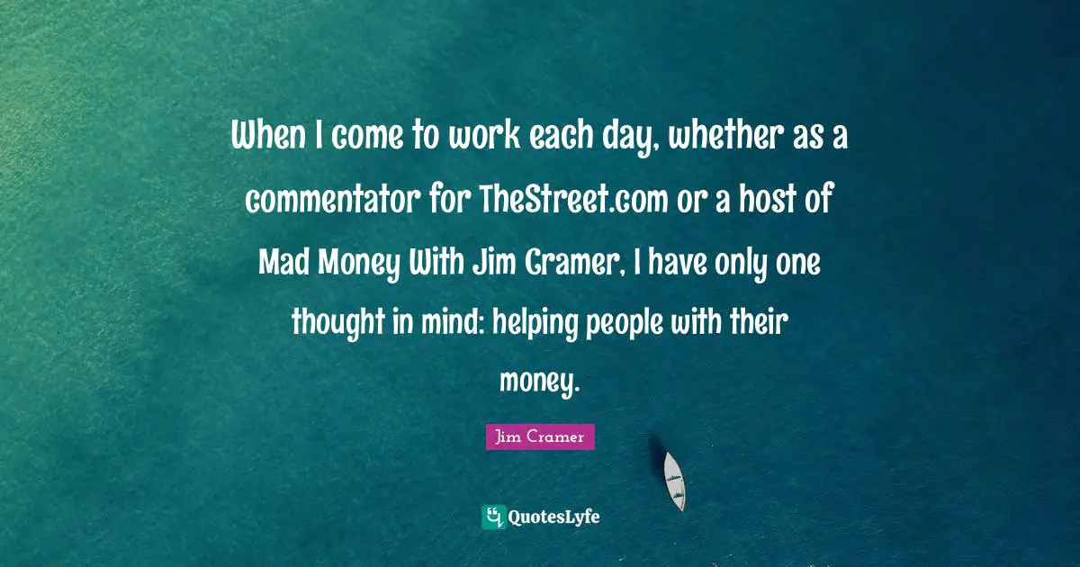 Jim Cramer Quotes: "When I come to work each day, whether as a commentator for TheStreet.com or a host of Mad Money With Jim Cramer, I have only one thought in mind: helping people with their money."